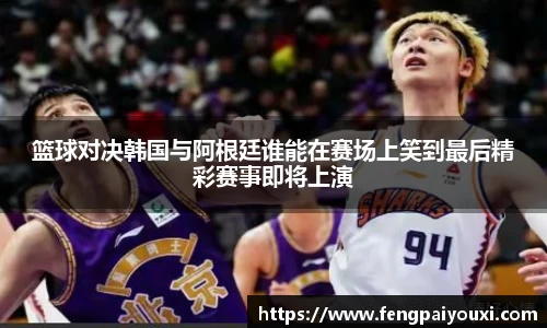 篮球对决韩国与阿根廷谁能在赛场上笑到最后精彩赛事即将上演